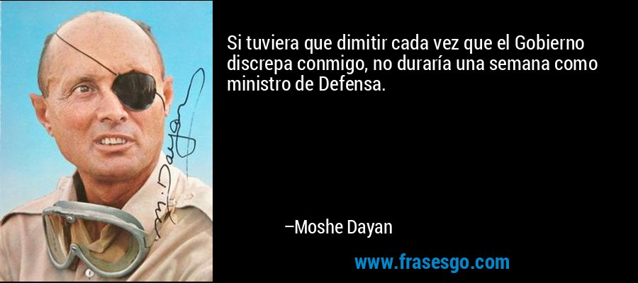 Si tuviera que dimitir cada vez que el Gobierno discrepa conmigo, no duraría una semana como ministro de Defensa. – Moshe Dayan