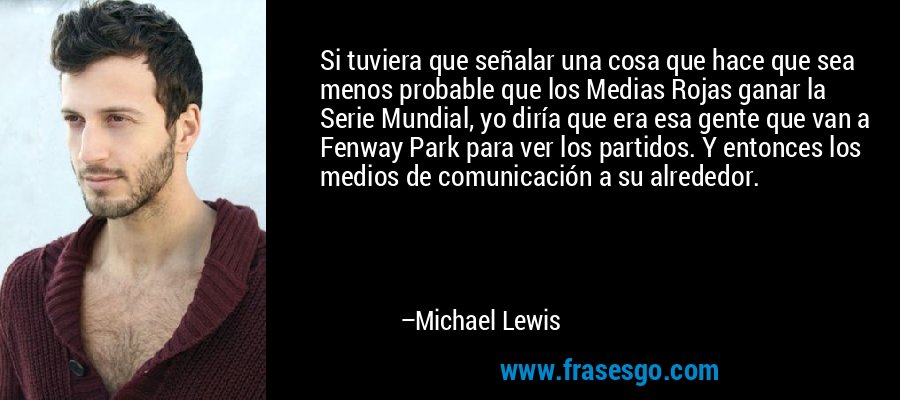Si tuviera que señalar una cosa que hace que sea menos probable que los Medias Rojas ganar la Serie Mundial, yo diría que era esa gente que van a Fenway Park para ver los partidos. Y entonces los medios de comunicación a su alrededor. – Michael Lewis