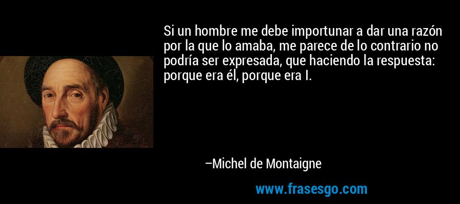 Si un hombre me debe importunar a dar una razón por la que lo amaba, me parece de lo contrario no podría ser expresada, que haciendo la respuesta: porque era él, porque era I. – Michel de Montaigne