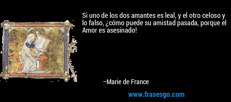 Si uno de los dos amantes es leal, y el otro celoso y lo falso, ¿cómo puede su amistad pasada, porque el Amor es asesinado! – Marie de France