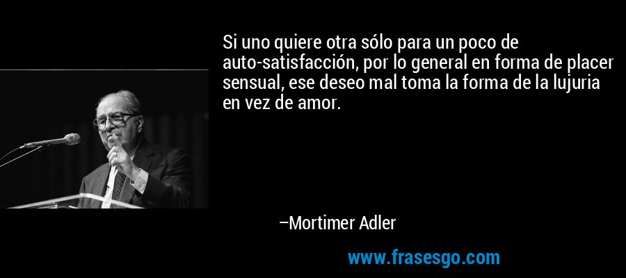 Si uno quiere otra sólo para un poco de auto-satisfacción, por lo general en forma de placer sensual, ese deseo mal toma la forma de la lujuria en vez de amor. – Mortimer Adler