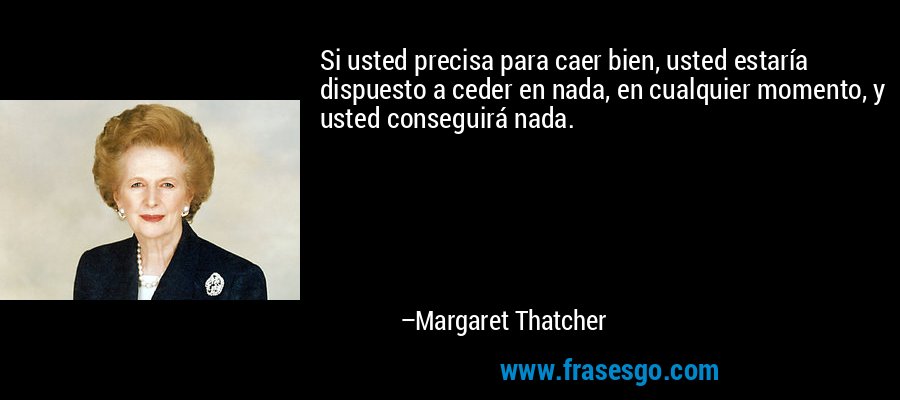 Si usted precisa para caer bien, usted estaría dispuesto a ceder en nada, en cualquier momento, y usted conseguirá nada. – Margaret Thatcher