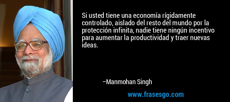 Si usted tiene una economía rígidamente controlado, aislado del resto del mundo por la protección infinita, nadie tiene ningún incentivo para aumentar la productividad y traer nuevas ideas. – Manmohan Singh
