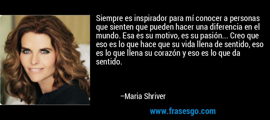Siempre es inspirador para mí conocer a personas que sienten que pueden hacer una diferencia en el mundo. Esa es su motivo, es su pasión... Creo que eso es lo que hace que su vida llena de sentido, eso es lo que llena su corazón y eso es lo que da sentido. – Maria Shriver