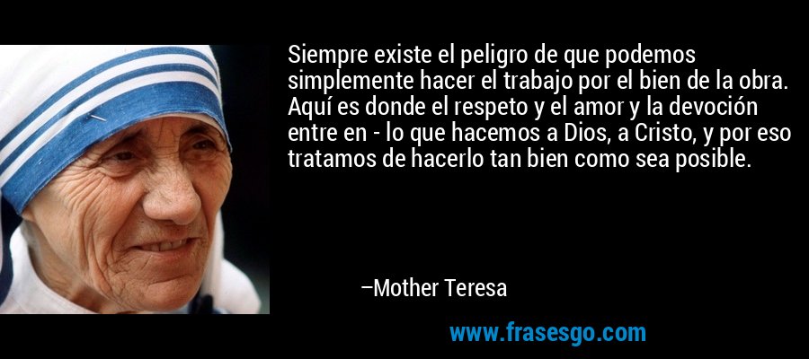 Siempre existe el peligro de que podemos simplemente hacer el trabajo por el bien de la obra. Aquí es donde el respeto y el amor y la devoción entre en - lo que hacemos a Dios, a Cristo, y por eso tratamos de hacerlo tan bien como sea posible. – Mother Teresa