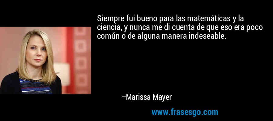 Siempre fui bueno para las matemáticas y la ciencia, y nunca me di cuenta de que eso era poco común o de alguna manera indeseable. – Marissa Mayer