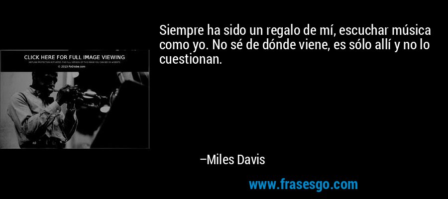 Siempre ha sido un regalo de mí, escuchar música como yo. No sé de dónde viene, es sólo allí y no lo cuestionan. – Miles Davis