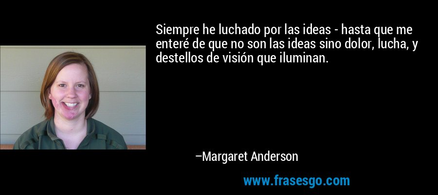 Siempre he luchado por las ideas - hasta que me enteré de que no son las ideas sino dolor, lucha, y destellos de visión que iluminan. – Margaret Anderson