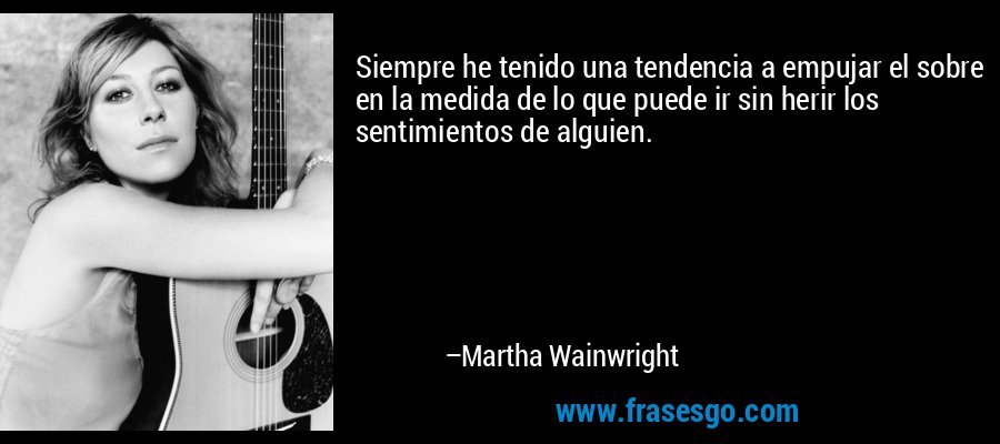 Siempre he tenido una tendencia a empujar el sobre en la medida de lo que puede ir sin herir los sentimientos de alguien. – Martha Wainwright