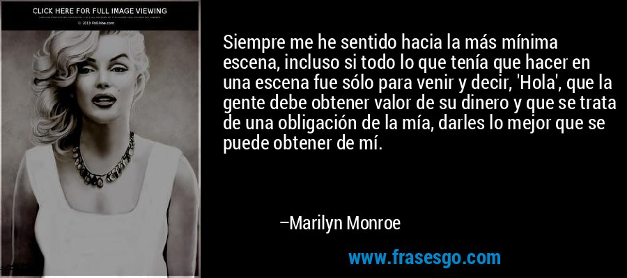 Siempre me he sentido hacia la más mínima escena, incluso si todo lo que tenía que hacer en una escena fue sólo para venir y decir, 'Hola', que la gente debe obtener valor de su dinero y que se trata de una obligación de la mía, darles lo mejor que se puede obtener de mí. – Marilyn Monroe