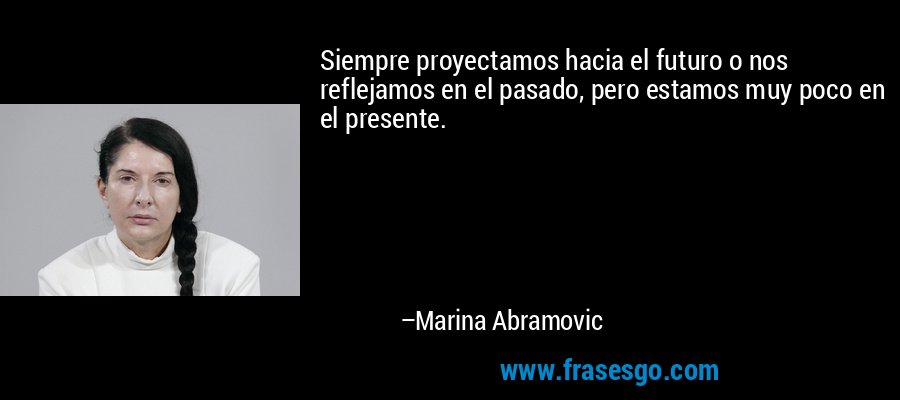 Siempre proyectamos hacia el futuro o nos reflejamos en el pasado, pero estamos muy poco en el presente. – Marina Abramovic