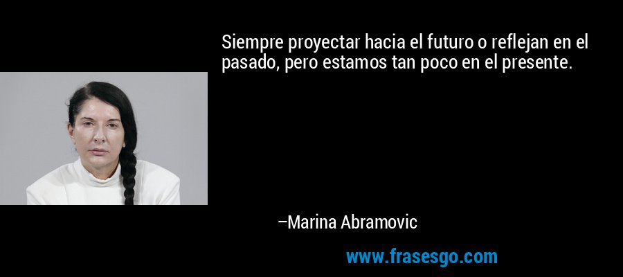 Siempre proyectar hacia el futuro o reflejan en el pasado, pero estamos tan poco en el presente. – Marina Abramovic