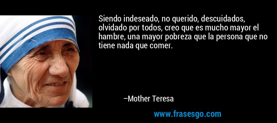 Siendo indeseado, no querido, descuidados, olvidado por todos, creo que es mucho mayor el hambre, una mayor pobreza que la persona que no tiene nada que comer. – Mother Teresa