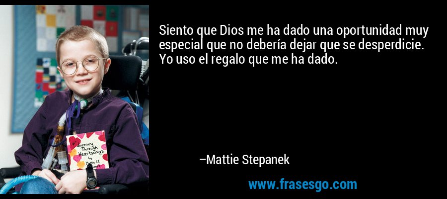 Siento que Dios me ha dado una oportunidad muy especial que no debería dejar que se desperdicie. Yo uso el regalo que me ha dado. – Mattie Stepanek
