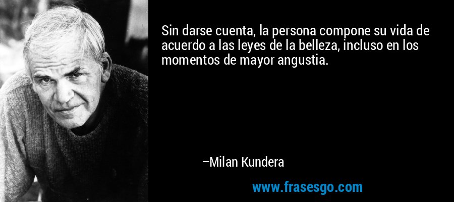 Sin darse cuenta, la persona compone su vida de acuerdo a las leyes de la belleza, incluso en los momentos de mayor angustia. – Milan Kundera