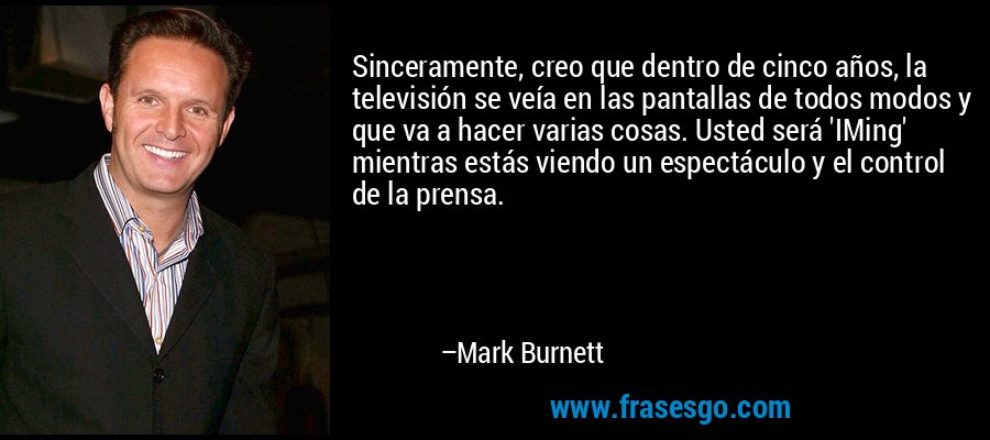 Sinceramente, creo que dentro de cinco años, la televisión se veía en las pantallas de todos modos y que va a hacer varias cosas. Usted será 'IMing' mientras estás viendo un espectáculo y el control de la prensa. – Mark Burnett