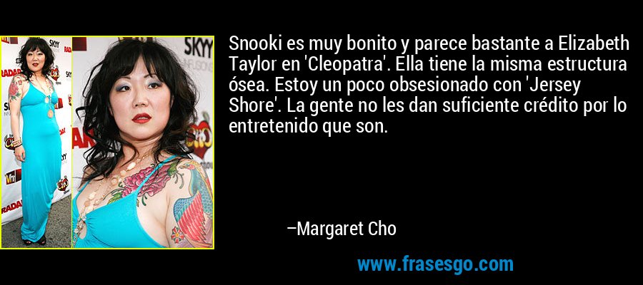 Snooki es muy bonito y parece bastante a Elizabeth Taylor en 'Cleopatra'. Ella tiene la misma estructura ósea. Estoy un poco obsesionado con 'Jersey Shore'. La gente no les dan suficiente crédito por lo entretenido que son. – Margaret Cho