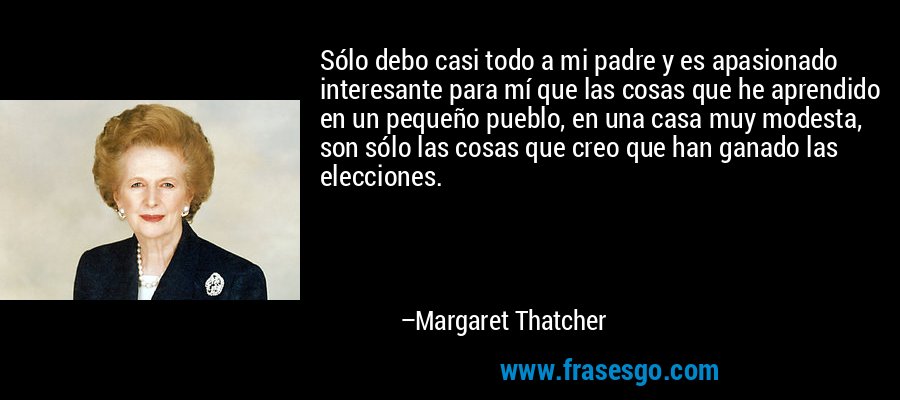 Sólo debo casi todo a mi padre y es apasionado interesante para mí que las cosas que he aprendido en un pequeño pueblo, en una casa muy modesta, son sólo las cosas que creo que han ganado las elecciones. – Margaret Thatcher