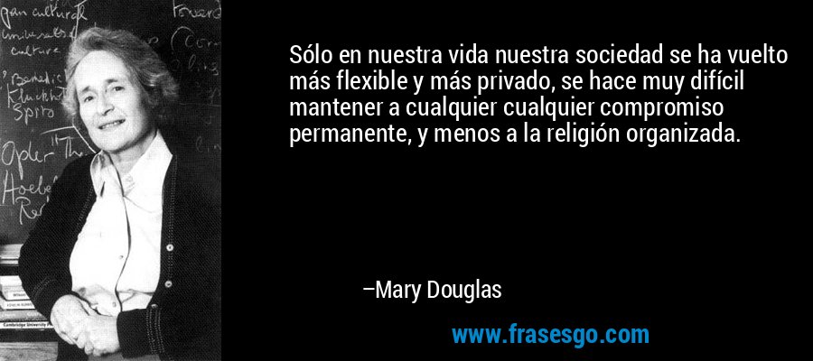 Sólo en nuestra vida nuestra sociedad se ha vuelto más flexible y más privado, se hace muy difícil mantener a cualquier cualquier compromiso permanente, y menos a la religión organizada. – Mary Douglas