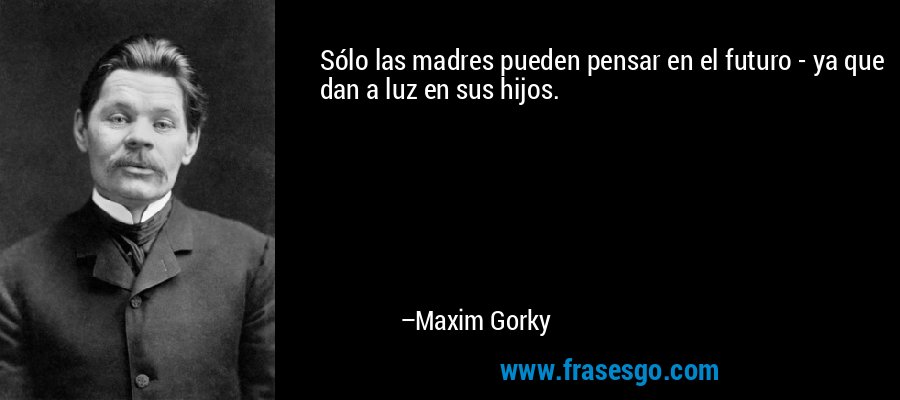 Sólo las madres pueden pensar en el futuro - ya que dan a luz en sus hijos. – Maxim Gorky