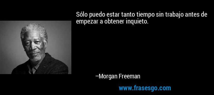 Sólo puedo estar tanto tiempo sin trabajo antes de empezar a obtener inquieto. – Morgan Freeman