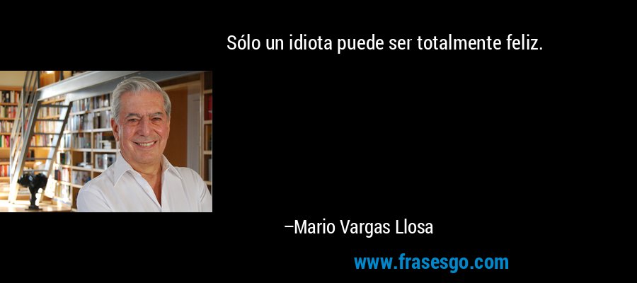 Sólo un idiota puede ser totalmente feliz. – Mario Vargas Llosa