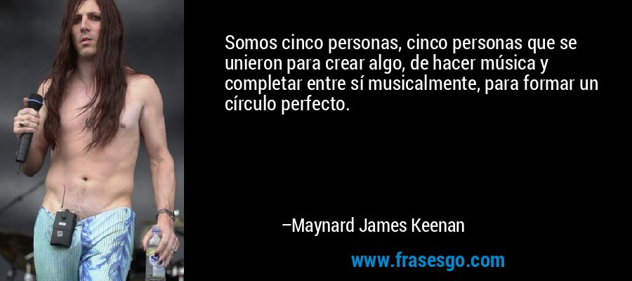 Somos cinco personas, cinco personas que se unieron para crear algo, de hacer música y completar entre sí musicalmente, para formar un círculo perfecto. – Maynard James Keenan