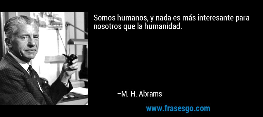 Somos humanos, y nada es más interesante para nosotros que la humanidad. – M. H. Abrams