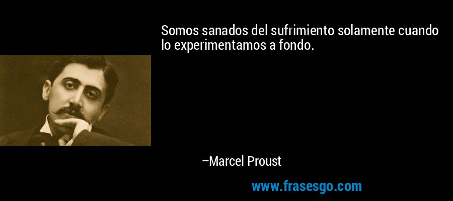 Somos sanados del sufrimiento solamente cuando lo experimentamos a fondo. – Marcel Proust