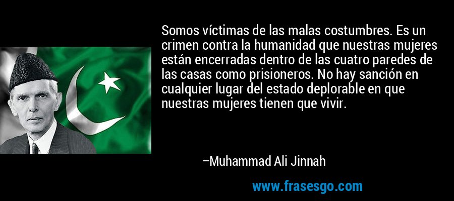 Somos víctimas de las malas costumbres. Es un crimen contra la humanidad que nuestras mujeres están encerradas dentro de las cuatro paredes de las casas como prisioneros. No hay sanción en cualquier lugar del estado deplorable en que nuestras mujeres tienen que vivir. – Muhammad Ali Jinnah