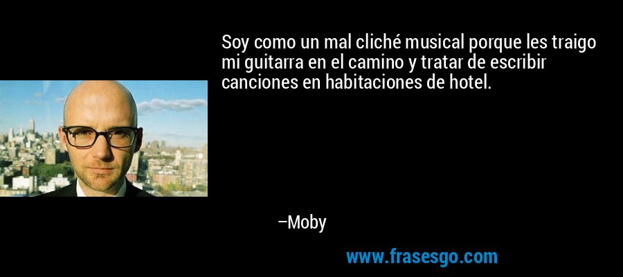 Soy como un mal cliché musical porque les traigo mi guitarra en el camino y tratar de escribir canciones en habitaciones de hotel. – Moby