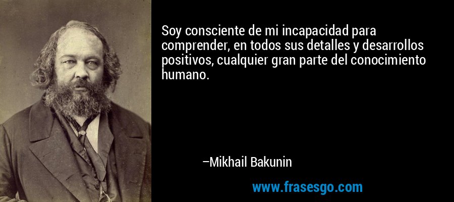 Soy consciente de mi incapacidad para comprender, en todos sus detalles y desarrollos positivos, cualquier gran parte del conocimiento humano. – Mikhail Bakunin