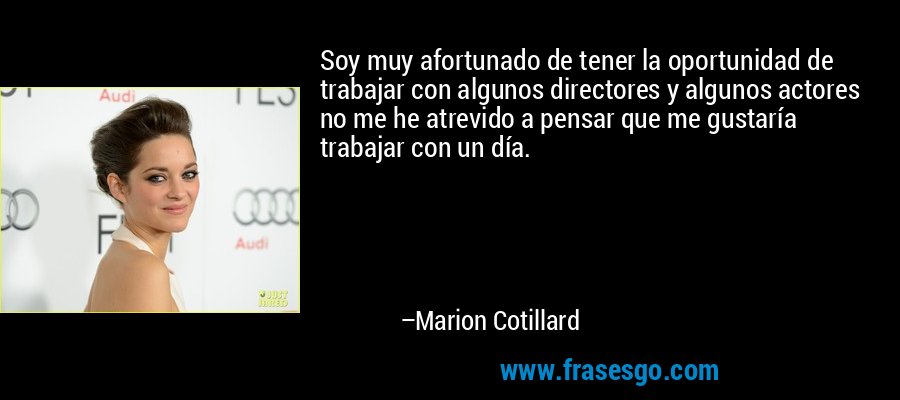 Soy muy afortunado de tener la oportunidad de trabajar con algunos directores y algunos actores no me he atrevido a pensar que me gustaría trabajar con un día. – Marion Cotillard