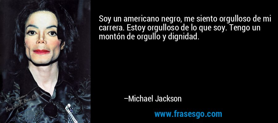 Soy un americano negro, me siento orgulloso de mi carrera. Estoy orgulloso de lo que soy. Tengo un montón de orgullo y dignidad. – Michael Jackson