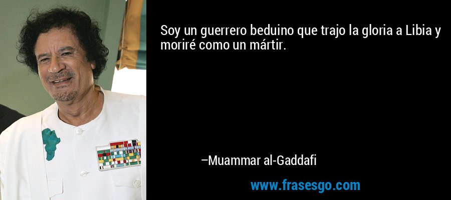 Soy un guerrero beduino que trajo la gloria a Libia y moriré como un mártir. – Muammar al-Gaddafi