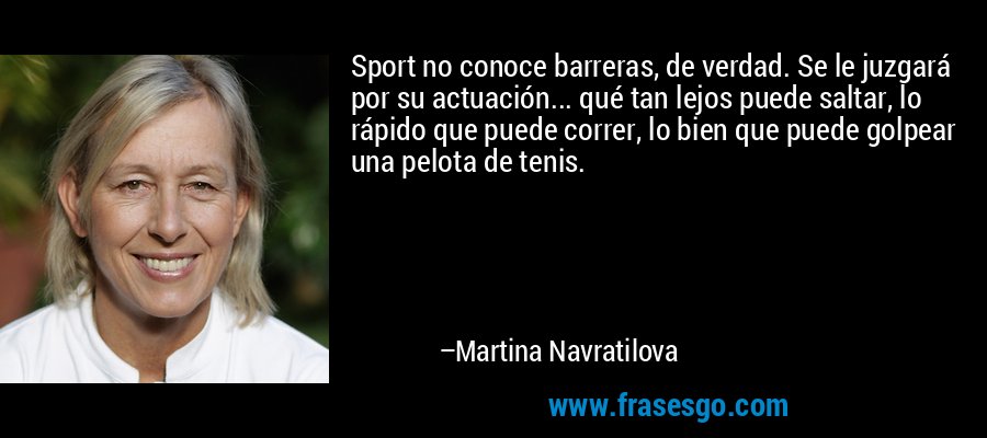 Sport no conoce barreras, de verdad. Se le juzgará por su actuación... qué tan lejos puede saltar, lo rápido que puede correr, lo bien que puede golpear una pelota de tenis. – Martina Navratilova
