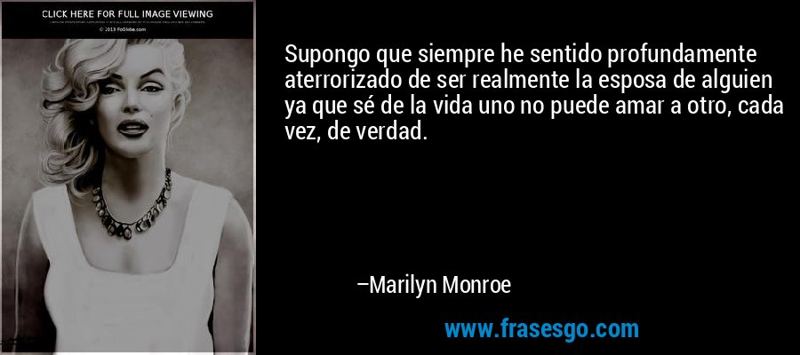 Supongo que siempre he sentido profundamente aterrorizado de ser realmente la esposa de alguien ya que sé de la vida uno no puede amar a otro, cada vez, de verdad. – Marilyn Monroe