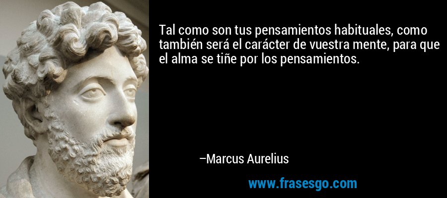 Tal como son tus pensamientos habituales, como también será el carácter de vuestra mente, para que el alma se tiñe por los pensamientos. – Marcus Aurelius