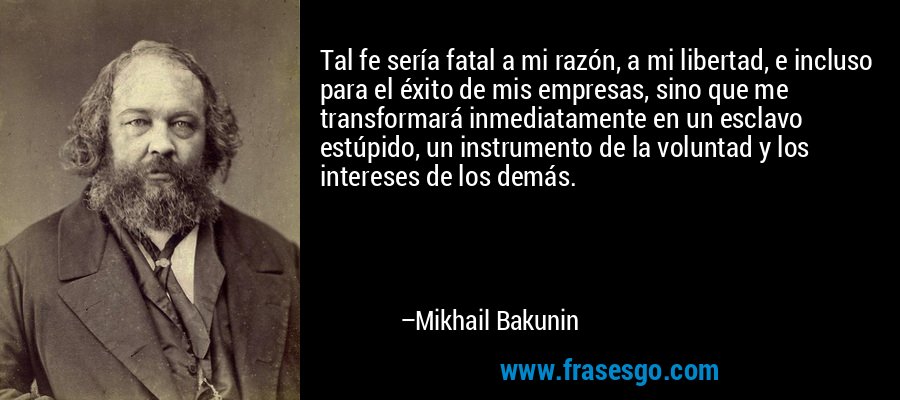 Tal fe sería fatal a mi razón, a mi libertad, e incluso para el éxito de mis empresas, sino que me transformará inmediatamente en un esclavo estúpido, un instrumento de la voluntad y los intereses de los demás. – Mikhail Bakunin