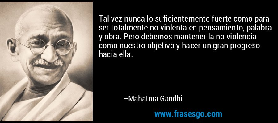 Tal vez nunca lo suficientemente fuerte como para ser totalmente no violenta en pensamiento, palabra y obra. Pero debemos mantener la no violencia como nuestro objetivo y hacer un gran progreso hacia ella. – Mahatma Gandhi