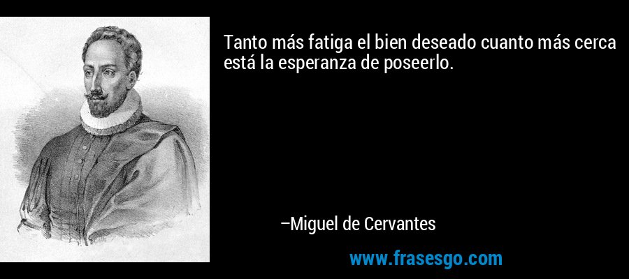 Tanto más fatiga el bien deseado cuanto más cerca está la esperanza de poseerlo. – Miguel de Cervantes