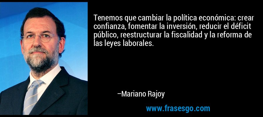 Tenemos que cambiar la política económica: crear confianza, fomentar la inversión, reducir el déficit público, reestructurar la fiscalidad y la reforma de las leyes laborales. – Mariano Rajoy