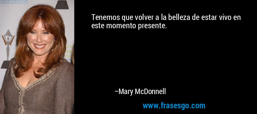 Tenemos que volver a la belleza de estar vivo en este momento presente. – Mary McDonnell