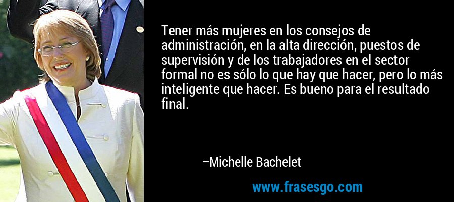 Tener más mujeres en los consejos de administración, en la alta dirección, puestos de supervisión y de los trabajadores en el sector formal no es sólo lo que hay que hacer, pero lo más inteligente que hacer. Es bueno para el resultado final. – Michelle Bachelet