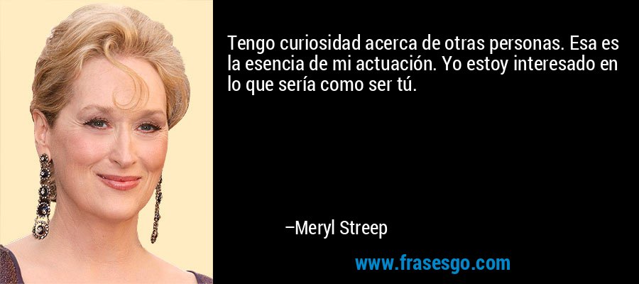 Tengo curiosidad acerca de otras personas. Esa es la esencia de mi actuación. Yo estoy interesado en lo que sería como ser tú. – Meryl Streep