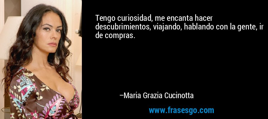 Tengo curiosidad, me encanta hacer descubrimientos, viajando, hablando con la gente, ir de compras. – Maria Grazia Cucinotta