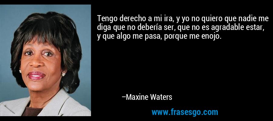 Tengo derecho a mi ira, y yo no quiero que nadie me diga que no debería ser, que no es agradable estar, y que algo me pasa, porque me enojo. – Maxine Waters