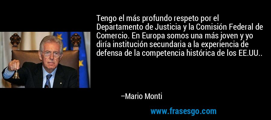 Tengo el más profundo respeto por el Departamento de Justicia y la Comisión Federal de Comercio. En Europa somos una más joven y yo diría institución secundaria a la experiencia de defensa de la competencia histórica de los EE.UU.. – Mario Monti