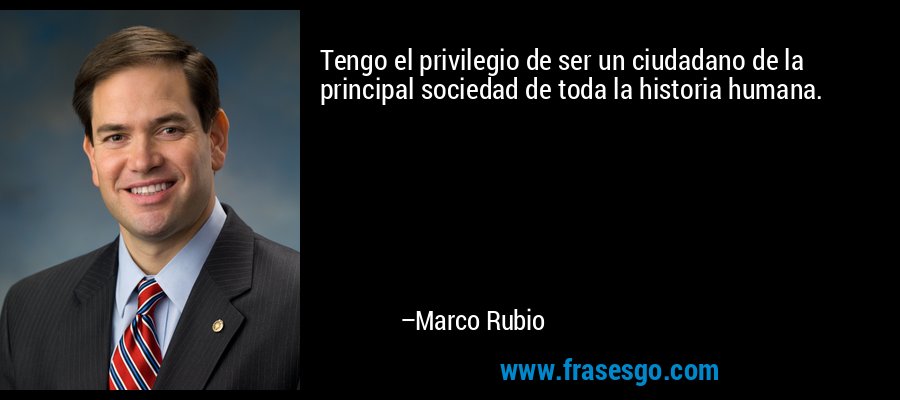 Tengo el privilegio de ser un ciudadano de la principal sociedad de toda la historia humana. – Marco Rubio