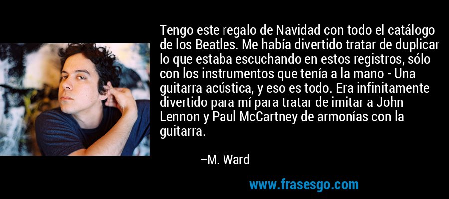 Tengo este regalo de Navidad con todo el catálogo de los Beatles. Me había divertido tratar de duplicar lo que estaba escuchando en estos registros, sólo con los instrumentos que tenía a la mano - Una guitarra acústica, y eso es todo. Era infinitamente divertido para mí para tratar de imitar a John Lennon y Paul McCartney de armonías con la guitarra. – M. Ward
